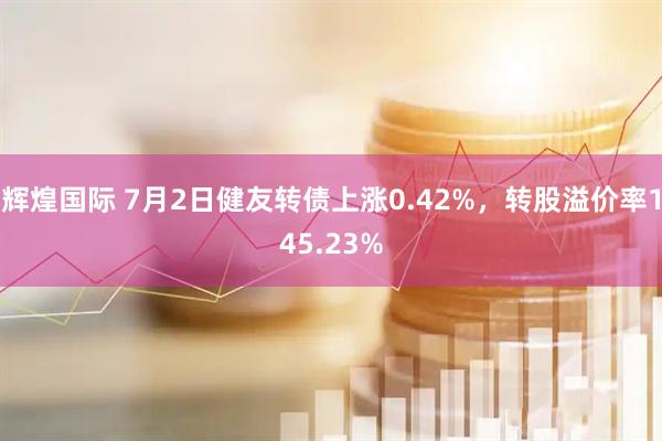 辉煌国际 7月2日健友转债上涨0.42%，转股溢价率145.23%