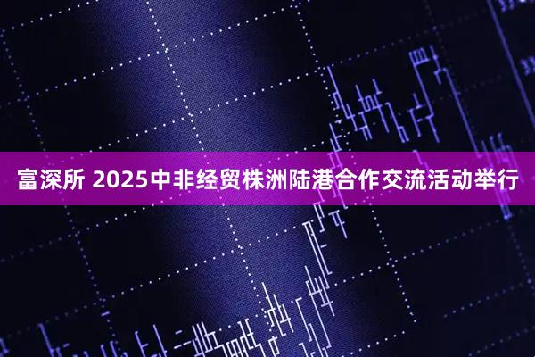富深所 2025中非经贸株洲陆港合作交流活动举行