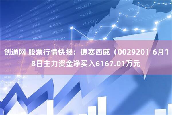 创通网 股票行情快报：德赛西威（002920）6月18日主力资金净买入6167.01万元