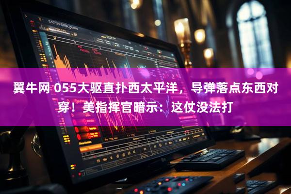 翼牛网 055大驱直扑西太平洋，导弹落点东西对穿！美指挥官暗示：这仗没法打